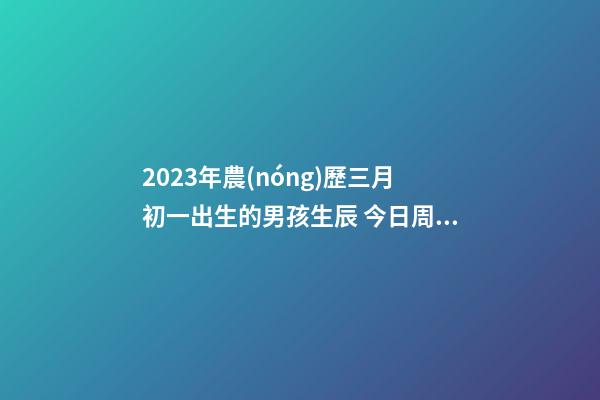 2023年農(nóng)歷三月初一出生的男孩生辰 今日周易五行取名